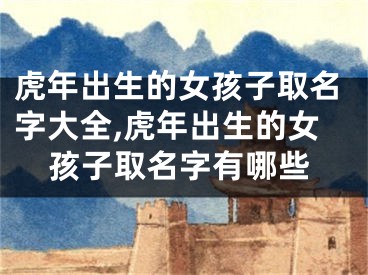 虎年出生的女孩子取名字大全,虎年出生的女孩子取名字有哪些