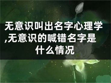 无意识叫出名字心理学,无意识的喊错名字是什么情况