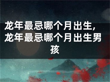 龙年最忌哪个月出生,龙年最忌哪个月出生男孩