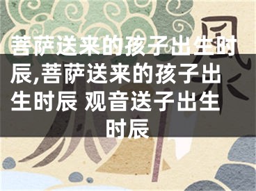 菩萨送来的孩子出生时辰,菩萨送来的孩子出生时辰 观音送子出生时辰