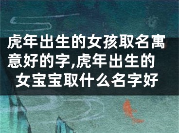 虎年出生的女孩取名寓意好的字,虎年出生的女宝宝取什么名字好