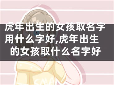 虎年出生的女孩取名字用什么字好,虎年出生的女孩取什么名字好