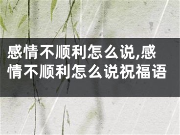 感情不顺利怎么说,感情不顺利怎么说祝福语