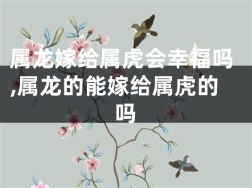 属龙嫁给属虎会幸福吗,属龙的能嫁给属虎的吗