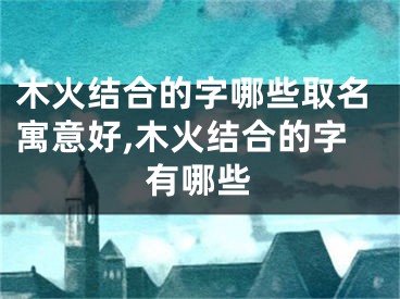 木火结合的字哪些取名寓意好,木火结合的字有哪些