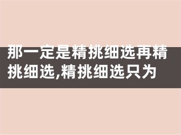 那一定是精挑细选再精挑细选,精挑细选只为