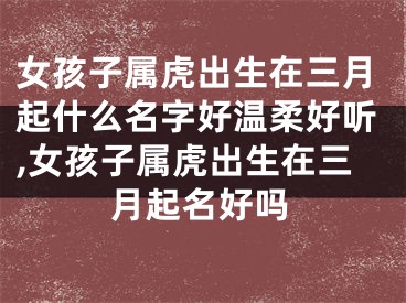 女孩子属虎出生在三月起什么名字好温柔好听,女孩子属虎出生在三月起名好吗
