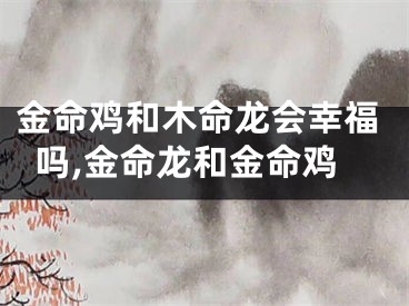 金命鸡和木命龙会幸福吗,金命龙和金命鸡