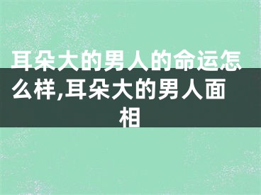 耳朵大的男人的命运怎么样,耳朵大的男人面相