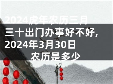 2024虎年农历三月三十出门办事好不好,2024年3月30日农历是多少