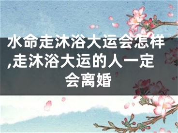 水命走沐浴大运会怎样,走沐浴大运的人一定会离婚