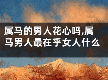属马的男人花心吗,属马男人最在乎女人什么