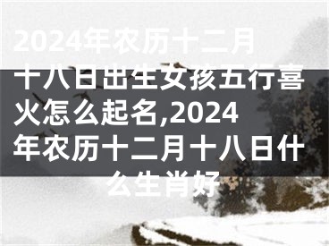 2024年农历十二月十八日出生女孩五行喜火怎么起名,2024年农历十二月十八日什么生肖好