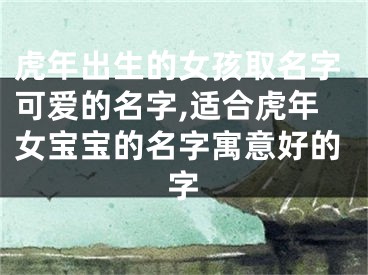 虎年出生的女孩取名字可爱的名字,适合虎年女宝宝的名字寓意好的字