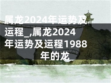 属龙2024年运势及运程_,属龙2024年运势及运程1988年的龙