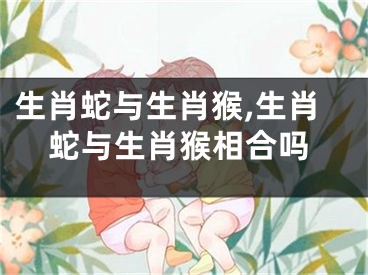 生肖蛇与生肖猴,生肖蛇与生肖猴相合吗