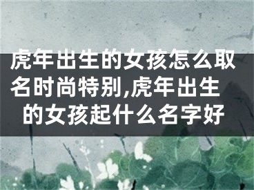 虎年出生的女孩怎么取名时尚特别,虎年出生的女孩起什么名字好