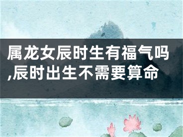 属龙女辰时生有福气吗,辰时出生不需要算命