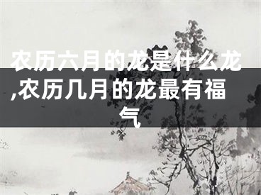 农历六月的龙是什么龙,农历几月的龙最有福气