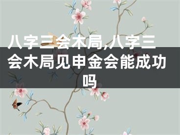 八字三会木局,八字三会木局见申金会能成功吗