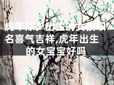 虎年除夕出生的女孩取名喜气吉祥,虎年出生的女宝宝好吗