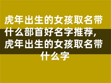 虎年出生的女孩取名带什么部首好名字推荐,虎年出生的女孩取名带什么字