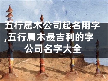 五行属木公司起名用字,五行属木最吉利的字公司名字大全