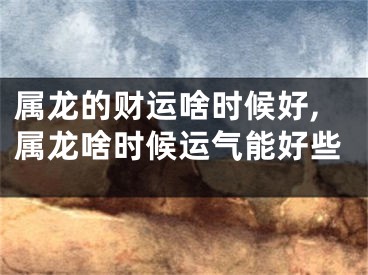属龙的财运啥时候好,属龙啥时候运气能好些