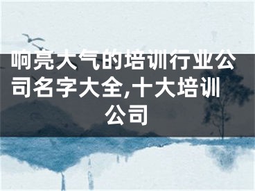 响亮大气的培训行业公司名字大全,十大培训公司