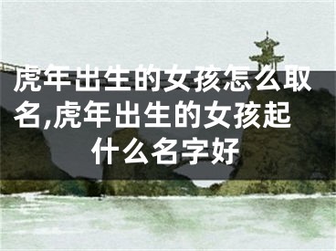 虎年出生的女孩怎么取名,虎年出生的女孩起什么名字好