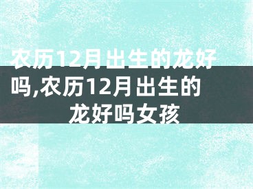 农历12月出生的龙好吗,农历12月出生的龙好吗女孩