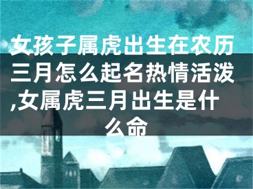 女孩子属虎出生在农历三月怎么起名热情活泼,女属虎三月出生是什么命