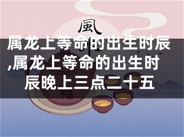 属龙上等命的出生时辰,属龙上等命的出生时辰晚上三点二十五