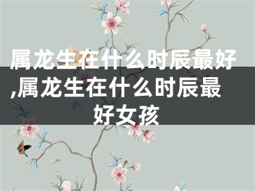 属龙生在什么时辰最好,属龙生在什么时辰最好女孩