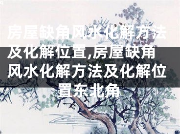 房屋缺角风水化解方法及化解位置,房屋缺角风水化解方法及化解位置东北角