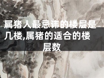 属猪人最忌讳的楼层是几楼,属猪的适合的楼层数