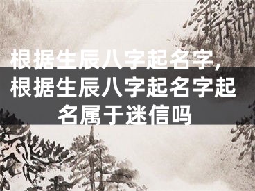 根据生辰八字起名字,根据生辰八字起名字起名属于迷信吗