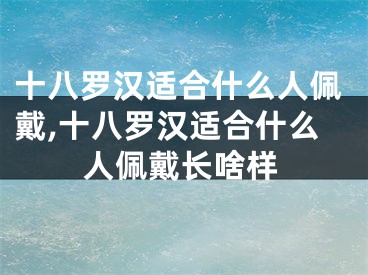十八罗汉适合什么人佩戴,十八罗汉适合什么人佩戴长啥样