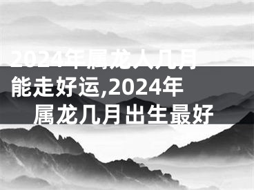 2024年属龙人几月能走好运,2024年属龙几月出生最好