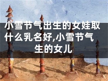 小雪节气出生的女娃取什么乳名好,小雪节气生的女儿