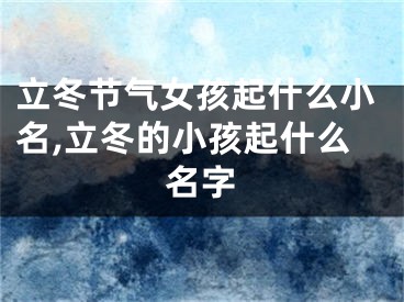 立冬节气女孩起什么小名,立冬的小孩起什么名字