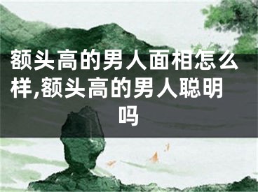 额头高的男人面相怎么样,额头高的男人聪明吗