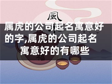 属虎的公司起名寓意好的字,属虎的公司起名寓意好的有哪些
