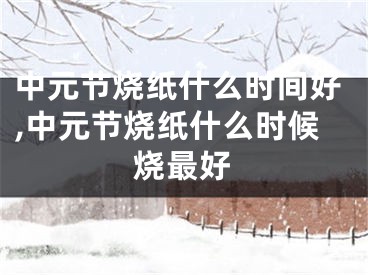 中元节烧纸什么时间好,中元节烧纸什么时候烧最好