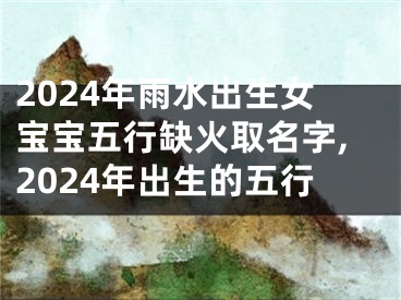 2024年雨水出生女宝宝五行缺火取名字,2024年出生的五行