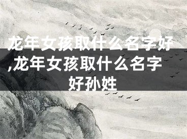 龙年女孩取什么名字好,龙年女孩取什么名字好孙姓