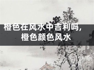 橙色在风水中吉利吗,橙色颜色风水