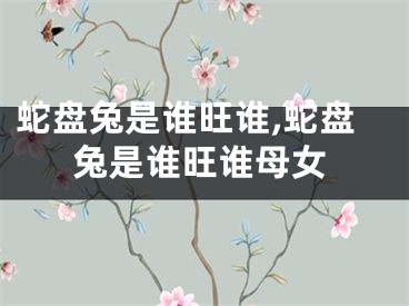蛇盘兔是谁旺谁,蛇盘兔是谁旺谁母女
