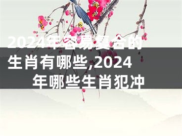 2024年容易复合的生肖有哪些,2024年哪些生肖犯冲