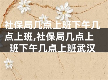 社保局几点上班下午几点上班,社保局几点上班下午几点上班武汉